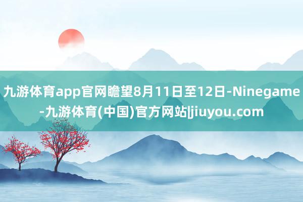 九游体育app官网瞻望8月11日至12日-Ninegame-九游体育(中国)官方网站|jiuyou.com