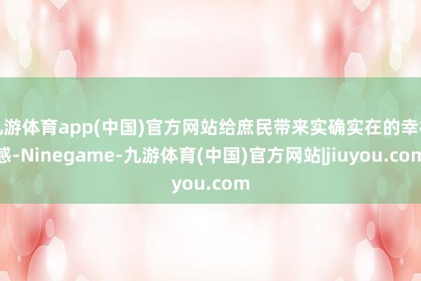 九游体育app(中国)官方网站给庶民带来实确实在的幸福感-Ninegame-九游体育(中国)官方网站|jiuyou.com
