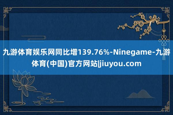 九游体育娱乐网同比增139.76%-Ninegame-九游体育(中国)官方网站|jiuyou.com