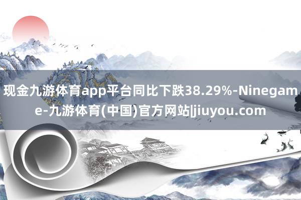 现金九游体育app平台同比下跌38.29%-Ninegame-九游体育(中国)官方网站|jiuyou.com