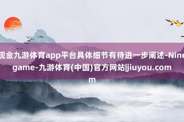 现金九游体育app平台具体细节有待进一步阐述-Ninegame-九游体育(中国)官方网站|jiuyou.com