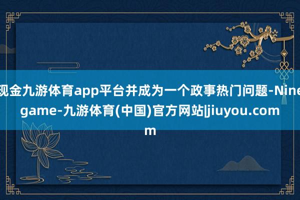 现金九游体育app平台并成为一个政事热门问题-Ninegame-九游体育(中国)官方网站|jiuyou.com
