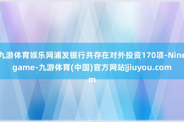 九游体育娱乐网浦发银行共存在对外投资170项-Ninegame-九游体育(中国)官方网站|jiuyou.com