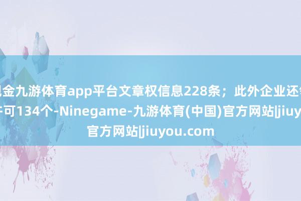 现金九游体育app平台文章权信息228条；此外企业还领有行政许可134个-Ninegame-九游体育(中国)官方网站|jiuyou.com