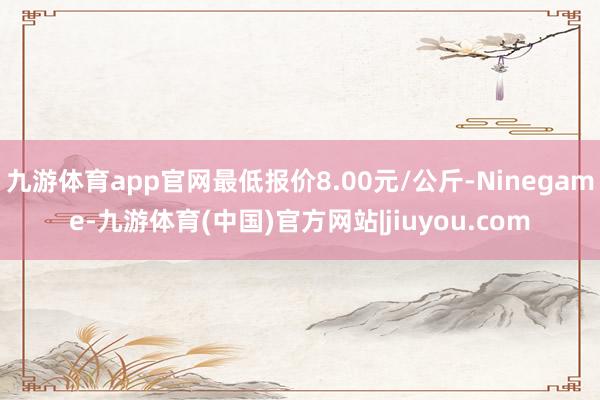 九游体育app官网最低报价8.00元/公斤-Ninegame-九游体育(中国)官方网站|jiuyou.com