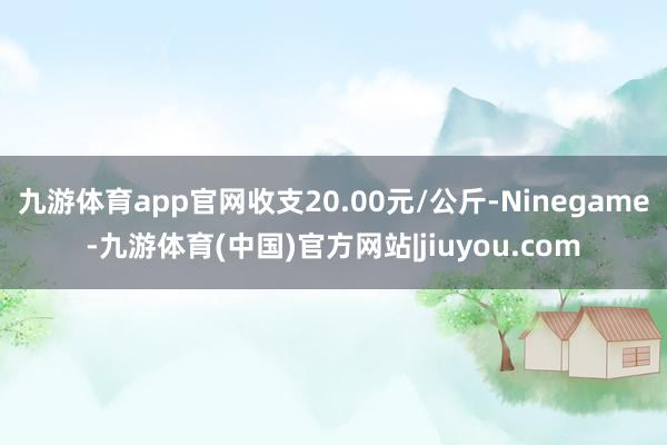 九游体育app官网收支20.00元/公斤-Ninegame-九游体育(中国)官方网站|jiuyou.com