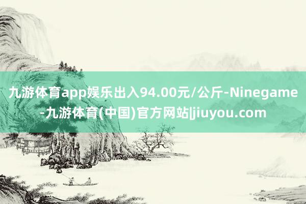 九游体育app娱乐出入94.00元/公斤-Ninegame-九游体育(中国)官方网站|jiuyou.com