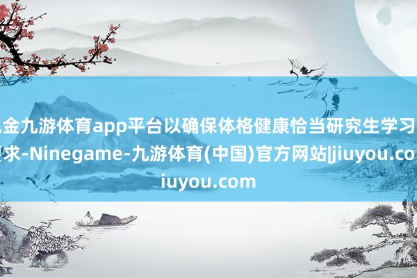 现金九游体育app平台以确保体格健康恰当研究生学习的要求-Ninegame-九游体育(中国)官方网站|jiuyou.com