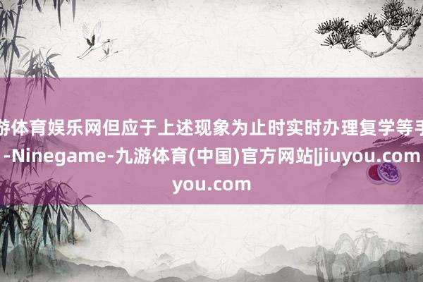 九游体育娱乐网但应于上述现象为止时实时办理复学等手续-Ninegame-九游体育(中国)官方网站|jiuyou.com