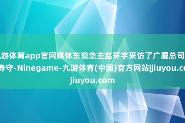 九游体育app官网媒体东说念主赵环宇采访了广厦总司理缪寿守-Ninegame-九游体育(中国)官方网站|jiuyou.com