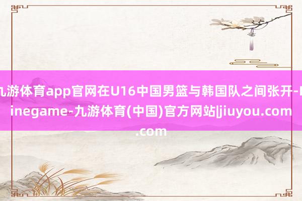 九游体育app官网在U16中国男篮与韩国队之间张开-Ninegame-九游体育(中国)官方网站|jiuyou.com