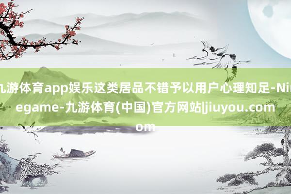九游体育app娱乐这类居品不错予以用户心理知足-Ninegame-九游体育(中国)官方网站|jiuyou.com
