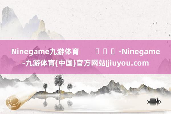 Ninegame九游体育        			-Ninegame-九游体育(中国)官方网站|jiuyou.com