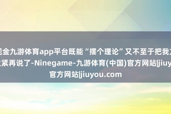 现金九游体育app平台既能“摆个理论”又不至于把我方家撑得太紧再说了-Ninegame-九游体育(中国)官方网站|jiuyou.com