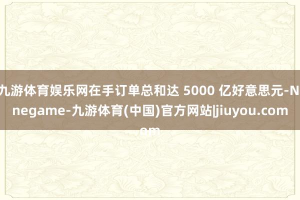 九游体育娱乐网在手订单总和达 5000 亿好意思元-Ninegame-九游体育(中国)官方网站|jiuyou.com