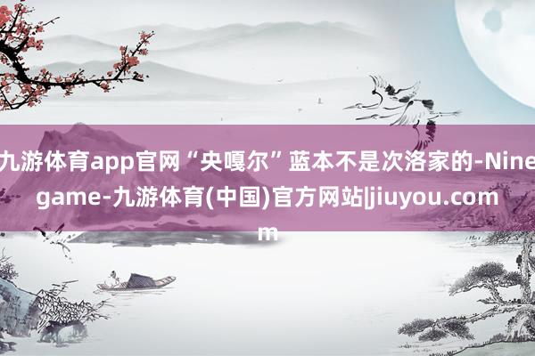 九游体育app官网“央嘎尔”蓝本不是次洛家的-Ninegame-九游体育(中国)官方网站|jiuyou.com
