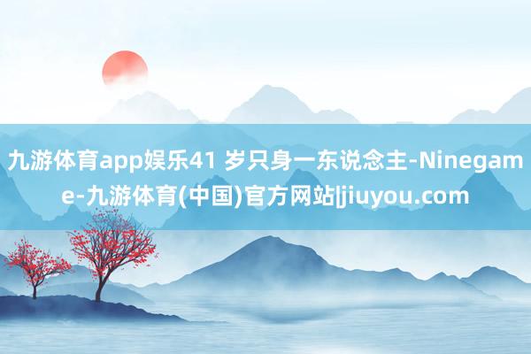 九游体育app娱乐41 岁只身一东说念主-Ninegame-九游体育(中国)官方网站|jiuyou.com