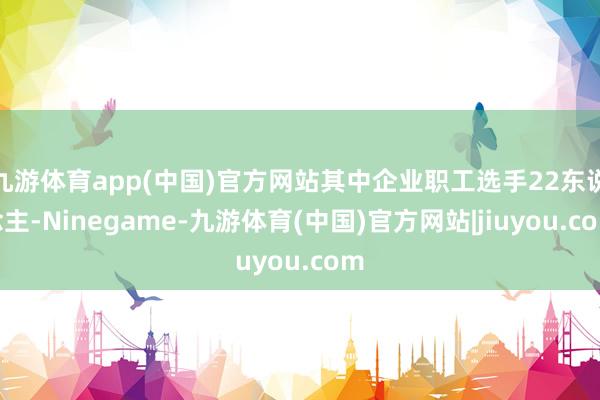 九游体育app(中国)官方网站其中企业职工选手22东说念主-Ninegame-九游体育(中国)官方网站|jiuyou.com