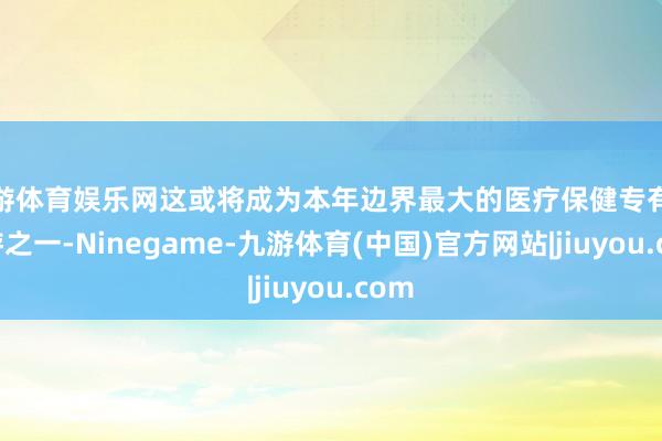 九游体育娱乐网这或将成为本年边界最大的医疗保健专有化交游之一-Ninegame-九游体育(中国)官方网站|jiuyou.com
