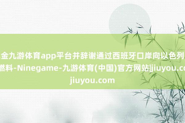 现金九游体育app平台并辞谢通过西班牙口岸向以色列运载燃料-Ninegame-九游体育(中国)官方网站|jiuyou.com