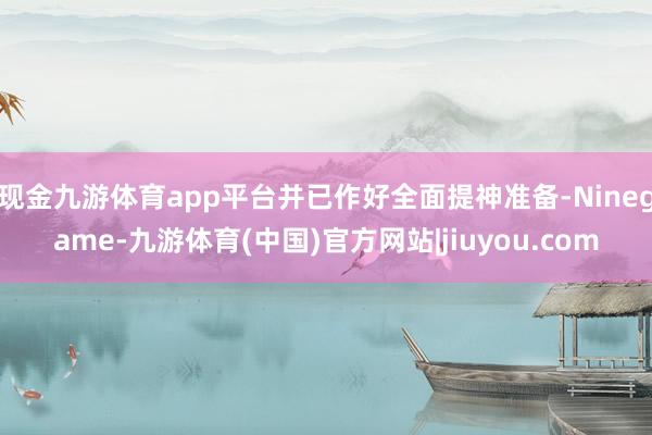 现金九游体育app平台并已作好全面提神准备-Ninegame-九游体育(中国)官方网站|jiuyou.com