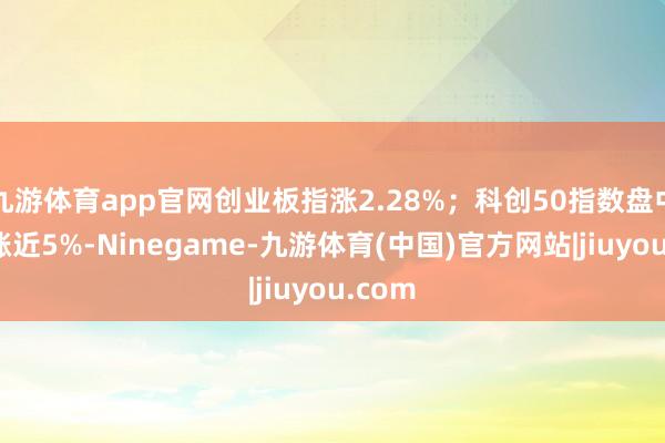 九游体育app官网创业板指涨2.28%；科创50指数盘中一度涨近5%-Ninegame-九游体育(中国)官方网站|jiuyou.com