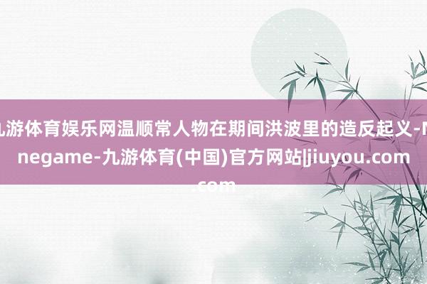 九游体育娱乐网温顺常人物在期间洪波里的造反起义-Ninegame-九游体育(中国)官方网站|jiuyou.com