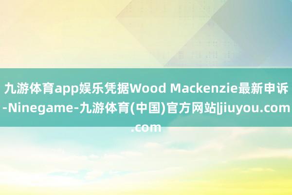 九游体育app娱乐凭据Wood Mackenzie最新申诉-Ninegame-九游体育(中国)官方网站|jiuyou.com