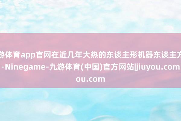 九游体育app官网在近几年大热的东谈主形机器东谈主方面-Ninegame-九游体育(中国)官方网站|jiuyou.com