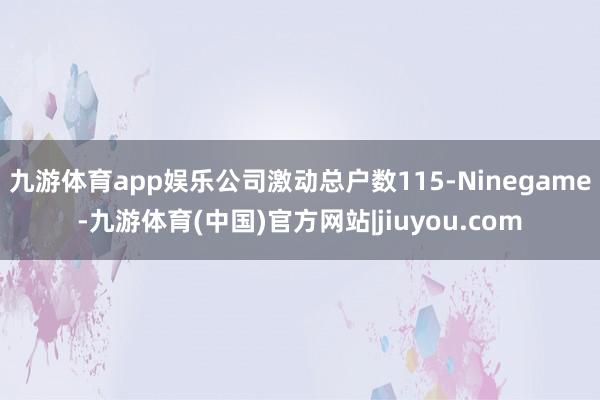 九游体育app娱乐公司激动总户数115-Ninegame-九游体育(中国)官方网站|jiuyou.com