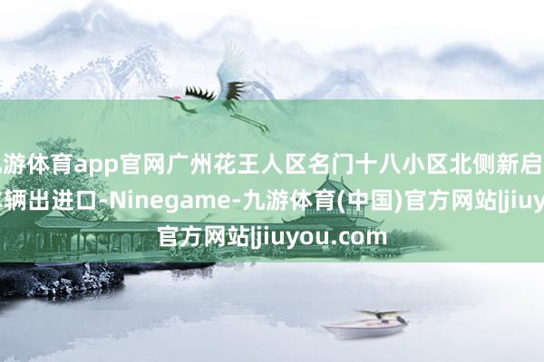 九游体育app官网广州花王人区名门十八小区北侧新启用的经久车辆出进口-Ninegame-九游体育(中国)官方网站|jiuyou.com