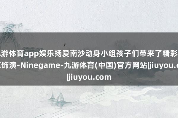九游体育app娱乐扬爱南沙动身小组孩子们带来了精彩的才艺饰演-Ninegame-九游体育(中国)官方网站|jiuyou.com