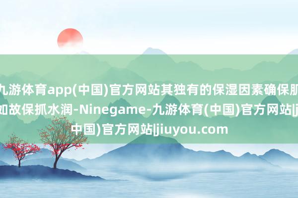 九游体育app(中国)官方网站其独有的保湿因素确保肌肤在清洁后如故保抓水润-Ninegame-九游体育(中国)官方网站|jiuyou.com