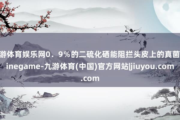 九游体育娱乐网0．9％的二硫化硒能阻拦头皮上的真菌-Ninegame-九游体育(中国)官方网站|jiuyou.com
