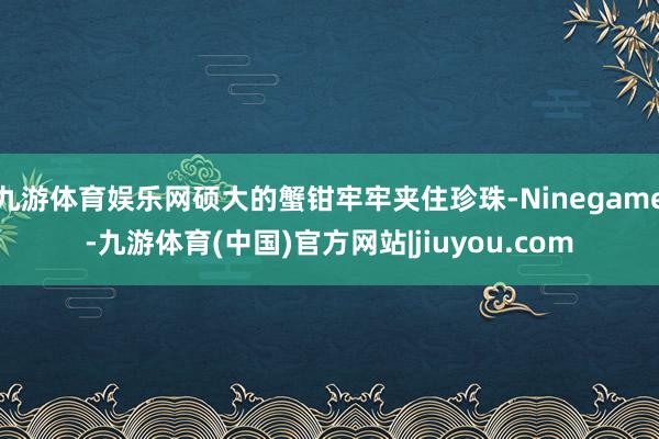 九游体育娱乐网硕大的蟹钳牢牢夹住珍珠-Ninegame-九游体育(中国)官方网站|jiuyou.com