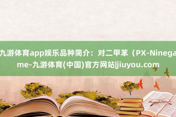 九游体育app娱乐品种简介：对二甲苯（PX-Ninegame-九游体育(中国)官方网站|jiuyou.com