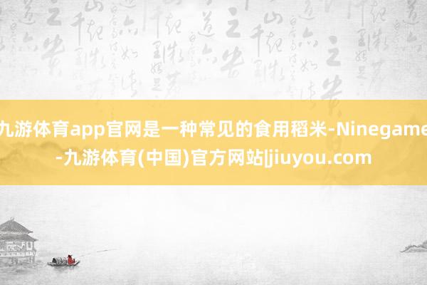 九游体育app官网是一种常见的食用稻米-Ninegame-九游体育(中国)官方网站|jiuyou.com