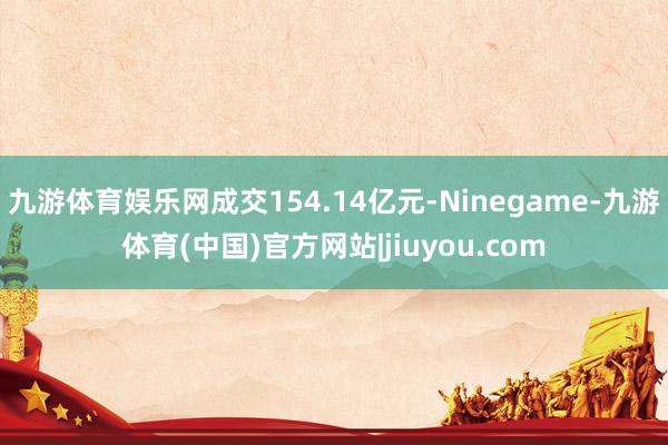 九游体育娱乐网成交154.14亿元-Ninegame-九游体育(中国)官方网站|jiuyou.com