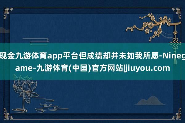 现金九游体育app平台但成绩却并未如我所愿-Ninegame-九游体育(中国)官方网站|jiuyou.com