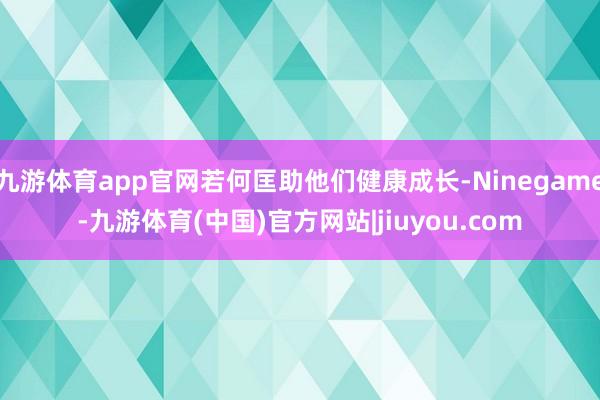 九游体育app官网若何匡助他们健康成长-Ninegame-九游体育(中国)官方网站|jiuyou.com