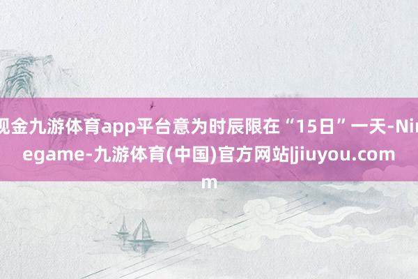 现金九游体育app平台意为时辰限在“15日”一天-Ninegame-九游体育(中国)官方网站|jiuyou.com