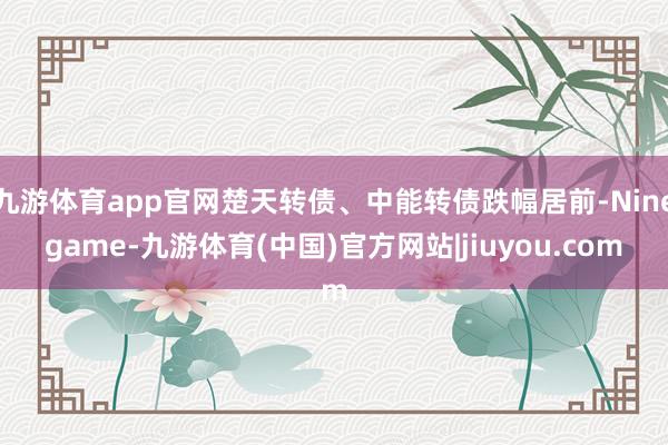 九游体育app官网楚天转债、中能转债跌幅居前-Ninegame-九游体育(中国)官方网站|jiuyou.com