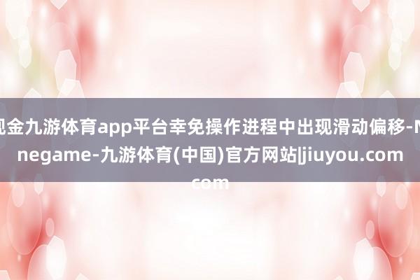 现金九游体育app平台幸免操作进程中出现滑动偏移-Ninegame-九游体育(中国)官方网站|jiuyou.com