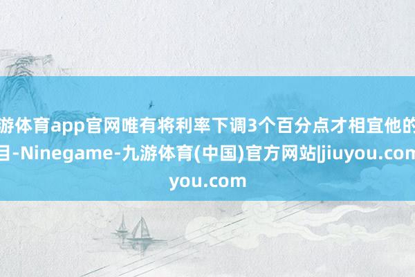 九游体育app官网唯有将利率下调3个百分点才相宜他的条目-Ninegame-九游体育(中国)官方网站|jiuyou.com