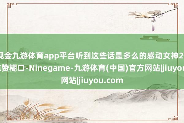 现金九游体育app平台听到这些话是多么的感动女神26年的陈赞糊口-Ninegame-九游体育(中国)官方网站|jiuyou.com