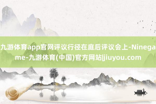 九游体育app官网评议行径在庭后评议会上-Ninegame-九游体育(中国)官方网站|jiuyou.com