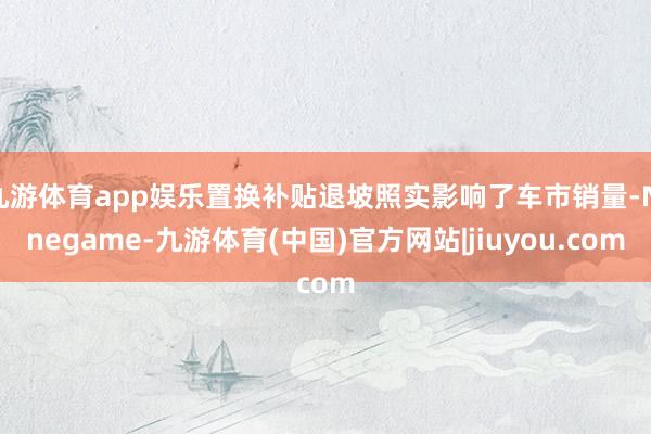 九游体育app娱乐置换补贴退坡照实影响了车市销量-Ninegame-九游体育(中国)官方网站|jiuyou.com