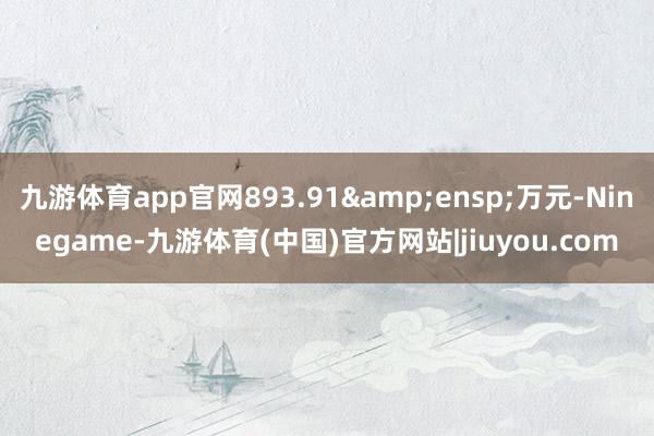 九游体育app官网893.91&ensp;万元-Ninegame-九游体育(中国)官方网站|jiuyou.com