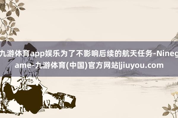 九游体育app娱乐为了不影响后续的航天任务-Ninegame-九游体育(中国)官方网站|jiuyou.com