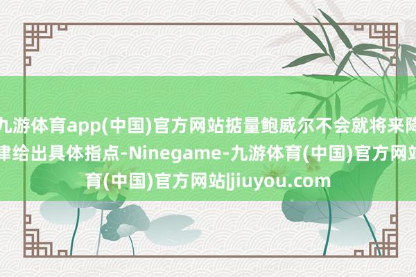 九游体育app(中国)官方网站掂量鲍威尔不会就将来降息的限制或节律给出具体指点-Ninegame-九游体育(中国)官方网站|jiuyou.com